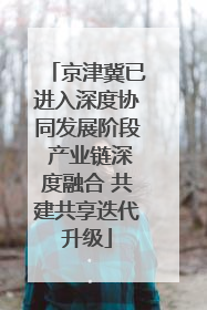 京津冀已进入深度协同发展阶段 产业链深度融合 共建共享迭代升级