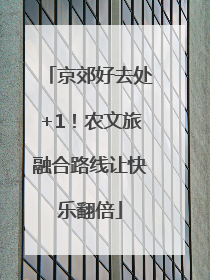 京郊好去处+1！农文旅融合路线让快乐翻倍