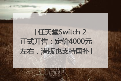 任天堂Switch 2正式开售：定价4000元左右，港版也支持国补