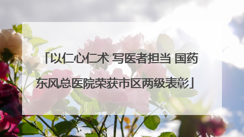 以仁心仁术 写医者担当 国药东风总医院荣获市区两级表彰