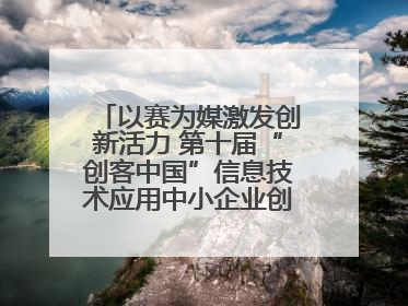 以赛为媒激发创新活力 第十届“创客中国”信息技术应用中小企业创新创业大赛举行