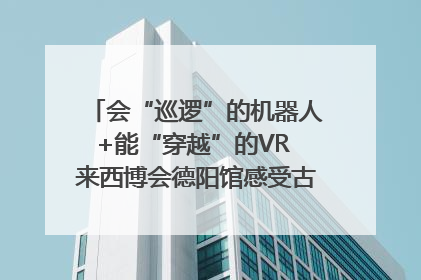 会“巡逻”的机器人+能“穿越”的VR 来西博会德阳馆感受古蜀文明与现代智造的时空对话｜西博视界
