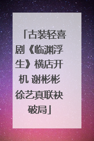 古装轻喜剧《临渊浮生》横店开机 谢彬彬徐艺真联袂破局