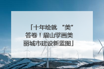 十年绘就 “美” 答卷！眉山擘画美丽城市建设新蓝图