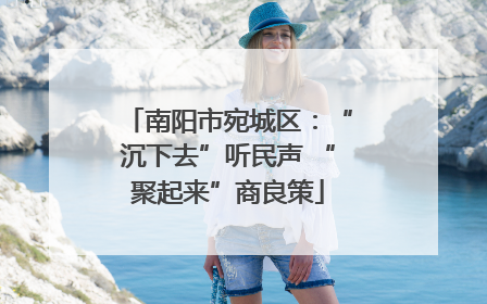 南阳市宛城区：“沉下去”听民声 “聚起来”商良策