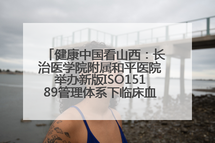 健康中国看山西：长治医学院附属和平医院举办新版ISO15189管理体系下临床血液检验培训班