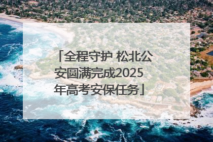 全程守护 松北公安圆满完成2025年高考安保任务