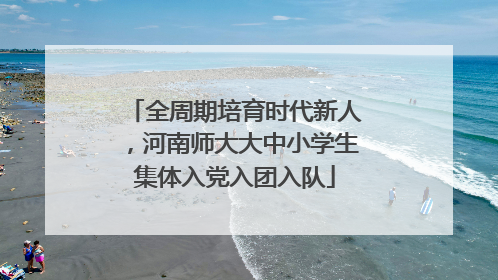 全周期培育时代新人，河南师大大中小学生集体入党入团入队