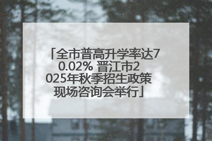 全市普高升学率达70.02% 晋江市2025年秋季招生政策现场咨询会举行