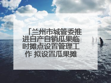 兰州市城管委推进自产自销瓜果临时摊点设置管理工作 拟设置瓜果摊点2000余个