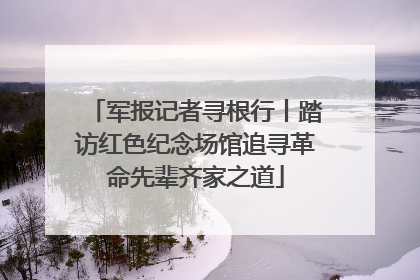 军报记者寻根行丨踏访红色纪念场馆追寻革命先辈齐家之道