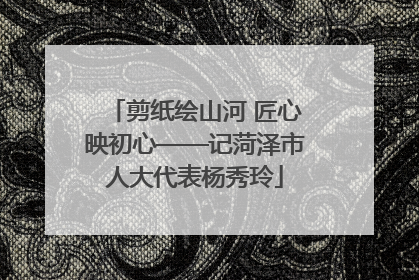 剪纸绘山河 匠心映初心——记菏泽市人大代表杨秀玲