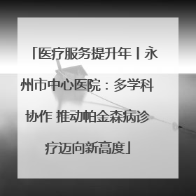 医疗服务提升年丨永州市中心医院：多学科协作 推动帕金森病诊疗迈向新高度