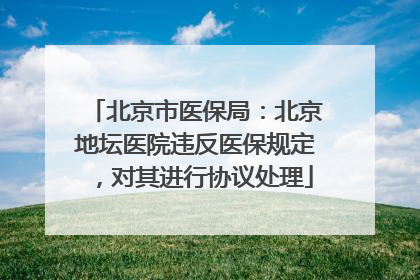 北京市医保局：北京地坛医院违反医保规定，对其进行协议处理