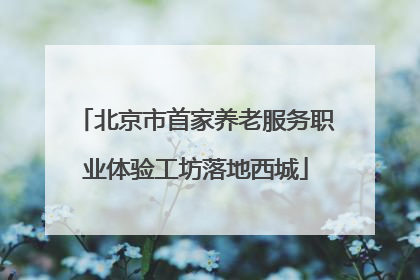 北京市首家养老服务职业体验工坊落地西城