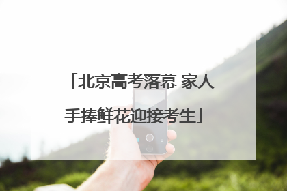 北京高考落幕 家人手捧鲜花迎接考生