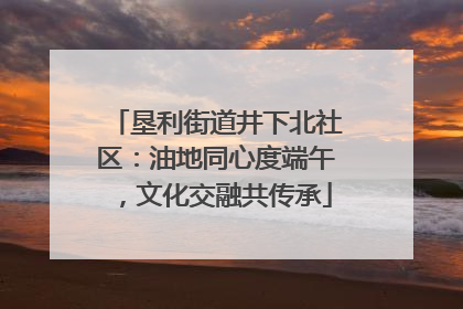 垦利街道井下北社区：油地同心度端午，文化交融共传承
