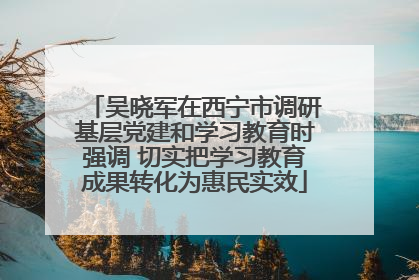 吴晓军在西宁市调研基层党建和学习教育时强调 切实把学习教育成果转化为惠民实效