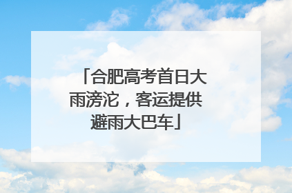 合肥高考首日大雨滂沱，客运提供避雨大巴车