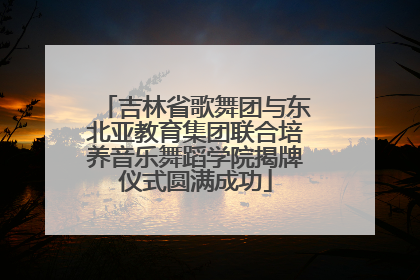 吉林省歌舞团与东北亚教育集团联合培养音乐舞蹈学院揭牌仪式圆满成功