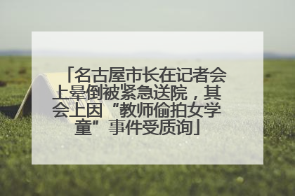 名古屋市长在记者会上晕倒被紧急送院，其会上因“教师偷拍女学童”事件受质询