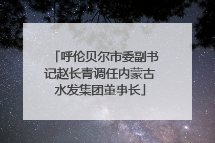呼伦贝尔市委副书记赵长青调任内蒙古水发集团董事长