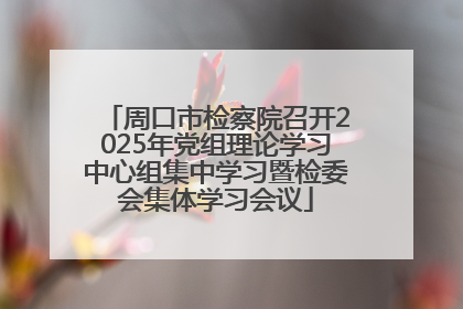 周口市检察院召开2025年党组理论学习中心组集中学习暨检委会集体学习会议