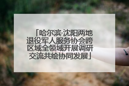 哈尔滨·沈阳两地退役军人服务协会跨区域全领域开展调研交流共绘协同发展