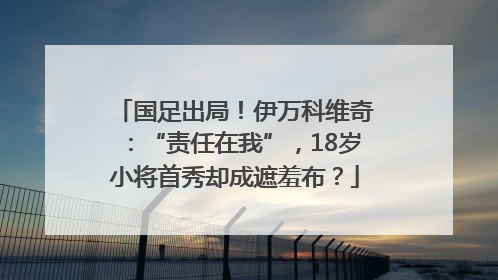 国足出局！伊万科维奇：“责任在我”，18岁小将首秀却成遮羞布？