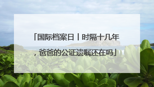 国际档案日丨时隔十几年，爸爸的公证遗嘱还在吗