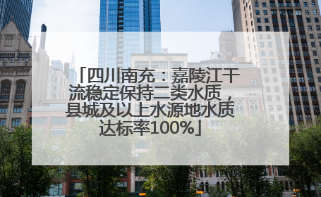 四川南充：嘉陵江干流稳定保持二类水质，县城及以上水源地水质达标率100%