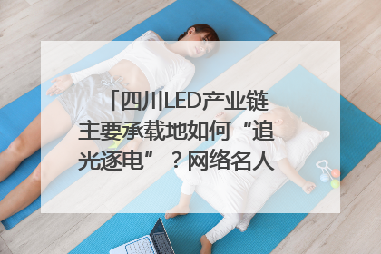 四川LED产业链主要承载地如何“追光逐电”？网络名人走进攀枝花找答案｜网络名人四川行