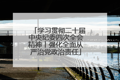 学习贯彻二十届中央纪委四次全会精神丨强化全面从严治党政治责任