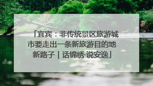 宜宾：非传统景区旅游城市要走出一条新旅游目的地新路子｜话锦绣·说安逸