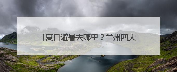夏日避暑去哪里？兰州四大乡村“世外桃源”等你来
