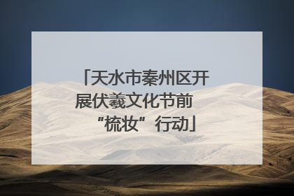 天水市秦州区开展伏羲文化节前 “梳妆”行动