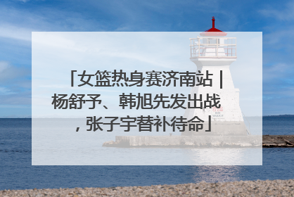 女篮热身赛济南站｜杨舒予、韩旭先发出战，张子宇替补待命