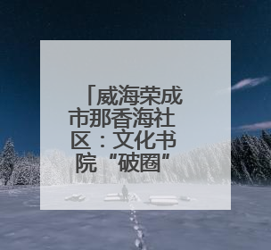 威海荣成市那香海社区：文化书院“破圈”聚力 绘就居民生活幸福底色