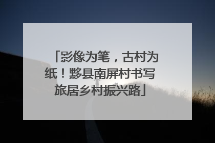影像为笔，古村为纸！黟县南屏村书写旅居乡村振兴路