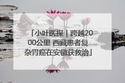 小叶医探｜跨越2000公里 西藏患者复杂胃癌在安徽获救治