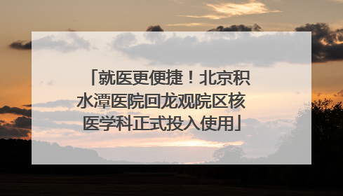 就医更便捷！北京积水潭医院回龙观院区核医学科正式投入使用