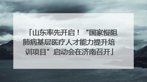 山东率先开启！“国家慢阻肺病基层医疗人才能力提升培训项目”启动会在济南召开