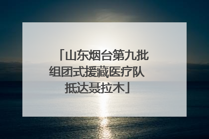 山东烟台第九批组团式援藏医疗队抵达聂拉木