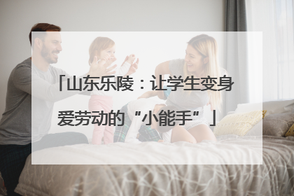 山东乐陵：让学生变身爱劳动的“小能手”