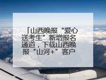 山西晚报“爱心送考生”新增报名通道，下载山西晚报“山河+”客户端一键开启高考爱心护航