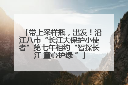 带上采样瓶，出发！沿江八市“长江大保护小使者”第七年相约“智探长江 童心护绿 ”