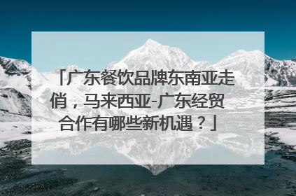 广东餐饮品牌东南亚走俏，马来西亚-广东经贸合作有哪些新机遇？