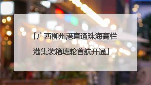 广西柳州港直通珠海高栏港集装箱班轮首航开通