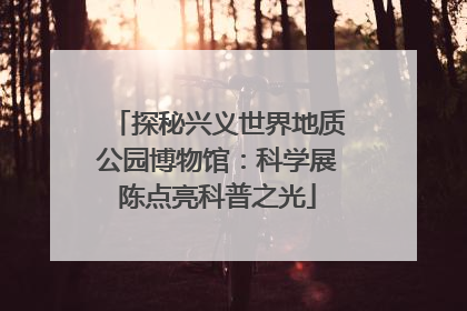 探秘兴义世界地质公园博物馆：科学展陈点亮科普之光