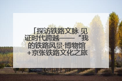 探访铁路文脉 见证时代跨越——“我的铁路风景·博物馆+京张铁路文化之旅”活动在京启动